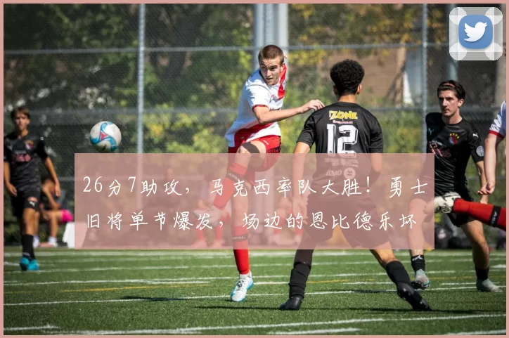 26分7助攻，马克西率队大胜！勇士旧将单节爆发，场边的恩比德乐坏了