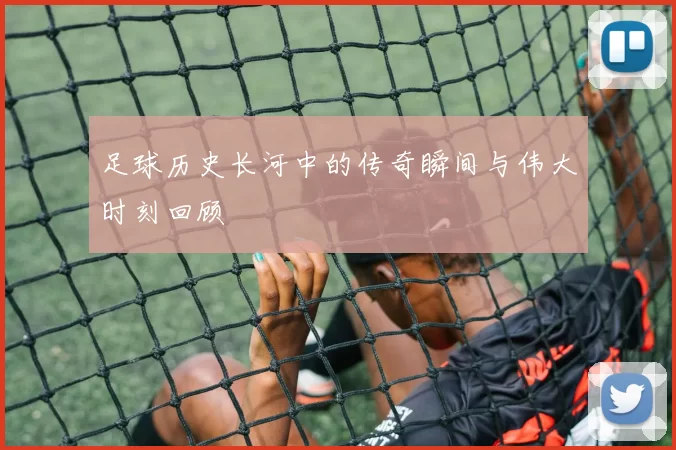 足球历史长河中的传奇瞬间与伟大时刻回顾