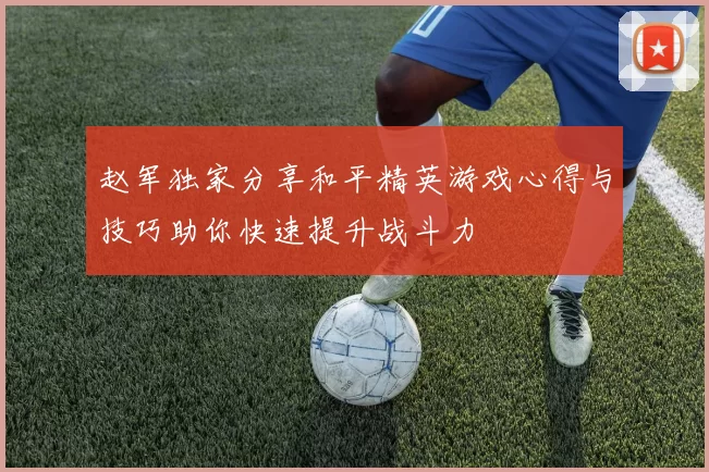 赵军独家分享和平精英游戏心得与技巧助你快速提升战斗力