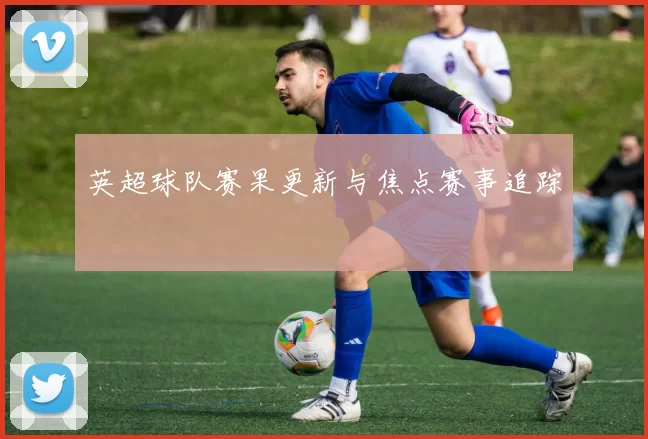 英超球队赛果更新与焦点赛事追踪