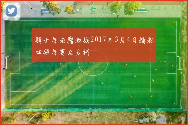 骑士与老鹰激战2017年3月4日精彩回顾与赛后分析