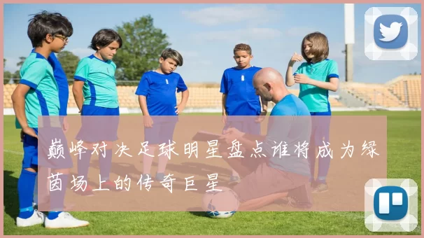 巅峰对决足球明星盘点谁将成为绿茵场上的传奇巨星