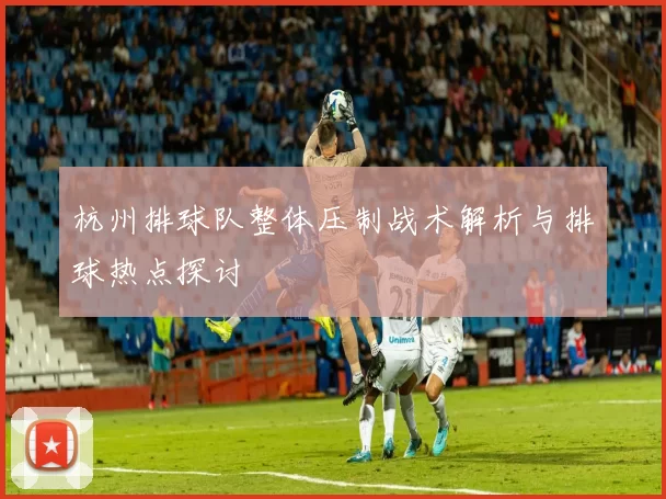 杭州排球队整体压制战术解析与排球热点探讨
