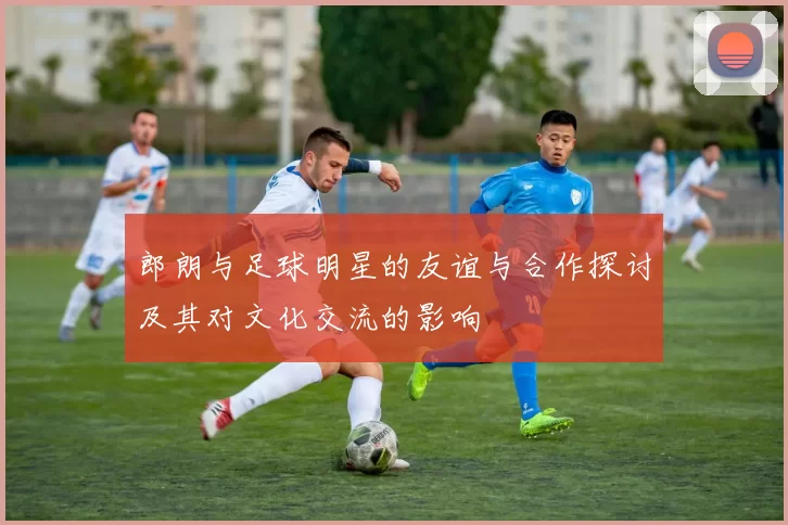 郎朗与足球明星的友谊与合作探讨及其对文化交流的影响