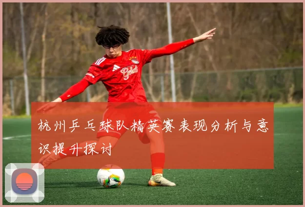 杭州乒乓球队精英赛表现分析与意识提升探讨