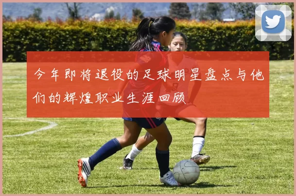 今年即将退役的足球明星盘点与他们的辉煌职业生涯回顾