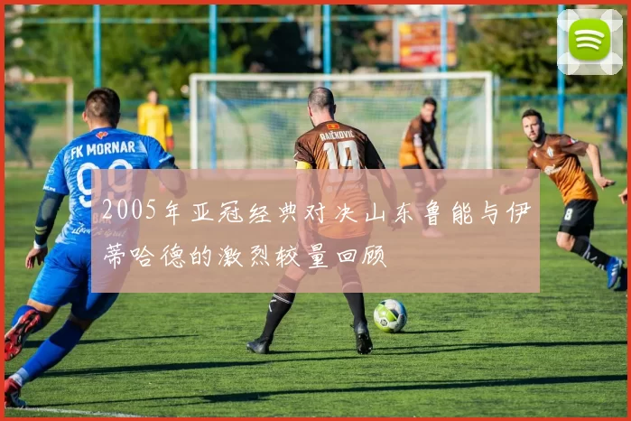 2005年亚冠经典对决山东鲁能与伊蒂哈德的激烈较量回顾