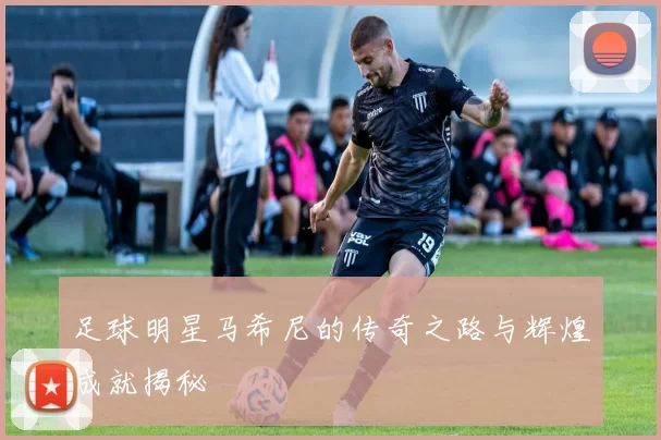 足球明星马希尼的传奇之路与辉煌成就揭秘
