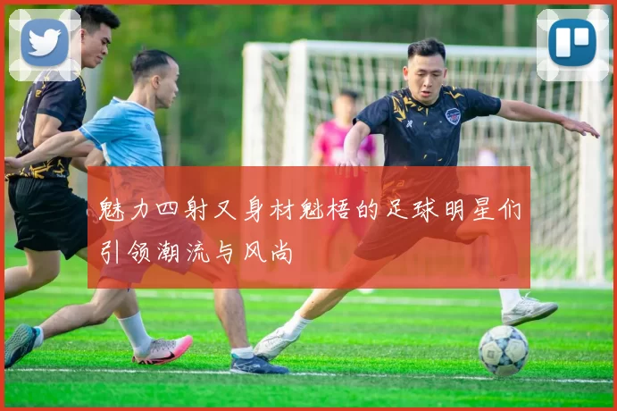 魅力四射又身材魁梧的足球明星们引领潮流与风尚