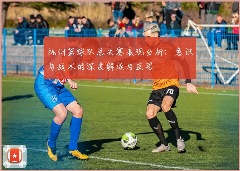 杭州篮球队总决赛表现分析：意识与战术的深度解读与反思
