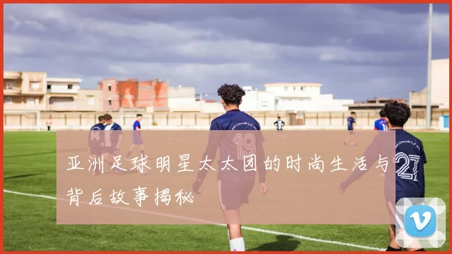 亚洲足球明星太太团的时尚生活与背后故事揭秘