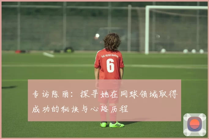 专访陈丽：探寻她在网球领域取得成功的秘诀与心路历程