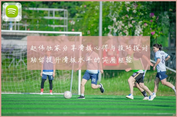 赵伟独家分享滑板心得与技巧探讨助你提升滑板水平的实用经验