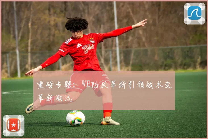 重磅专题：WE防反革新引领战术变革新潮流
