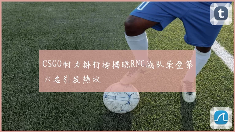 CSGO耐力排行榜揭晓RNG战队荣登第六名引发热议