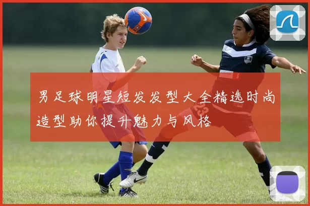 男足球明星短发发型大全精选时尚造型助你提升魅力与风格