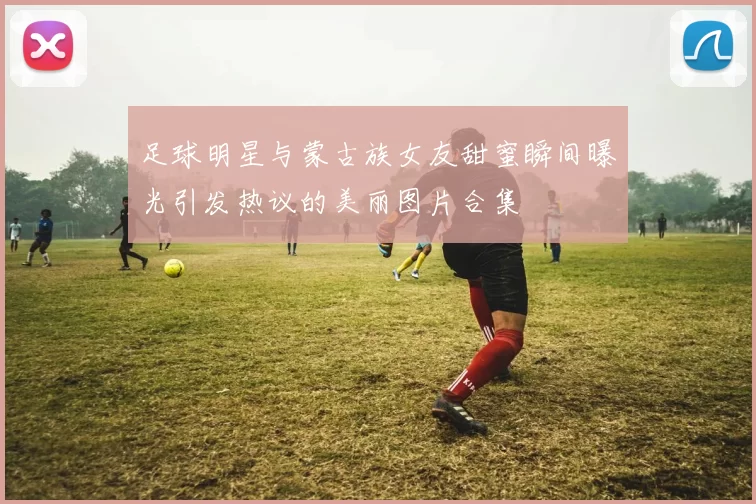 足球明星与蒙古族女友甜蜜瞬间曝光引发热议的美丽图片合集