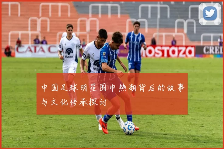 中国足球明星围巾热潮背后的故事与文化传承探讨