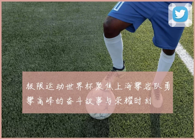 极限运动世界杯聚焦上海攀岩队勇攀高峰的奋斗故事与荣耀时刻