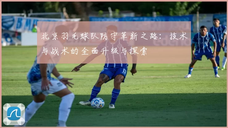 北京羽毛球队防守革新之路：技术与战术的全面升级与探索