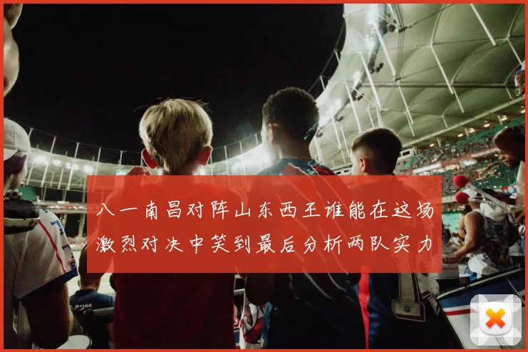 八一南昌对阵山东西王谁能在这场激烈对决中笑到最后分析两队实力与战术布局