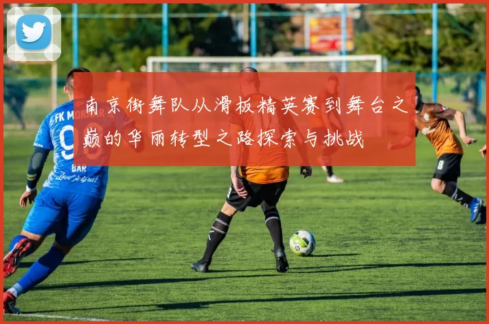 南京街舞队从滑板精英赛到舞台之巅的华丽转型之路探索与挑战