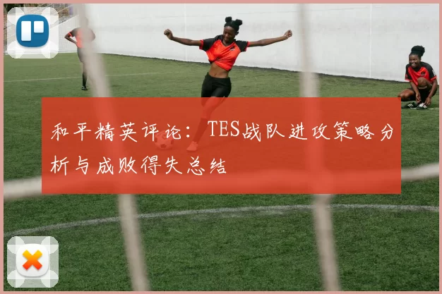 和平精英评论：TES战队进攻策略分析与成败得失总结