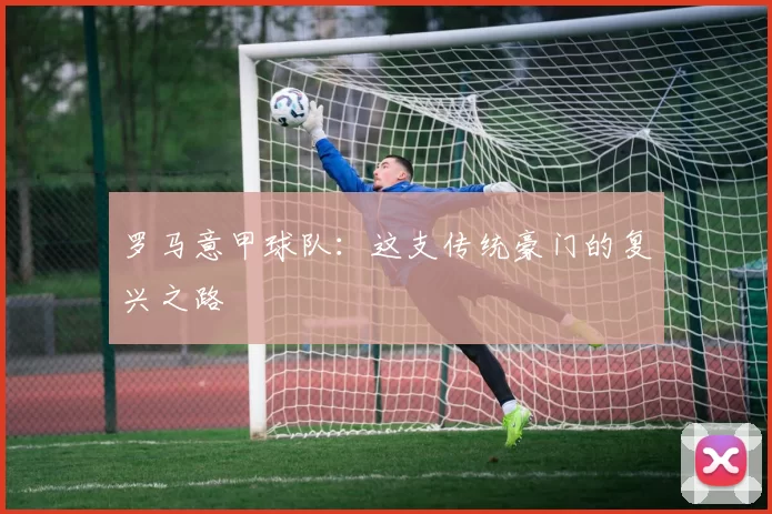 罗马意甲球队：这支传统豪门的复兴之路
