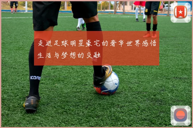 走进足球明星豪宅的奢华世界感悟生活与梦想的交融