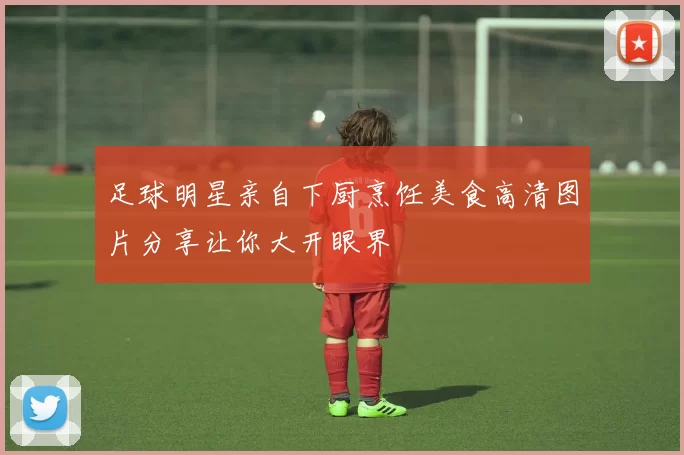 足球明星亲自下厨烹饪美食高清图片分享让你大开眼界