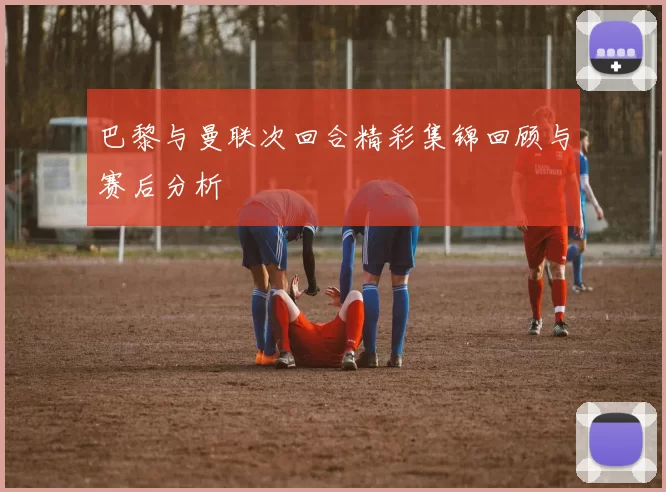 巴黎与曼联次回合精彩集锦回顾与赛后分析