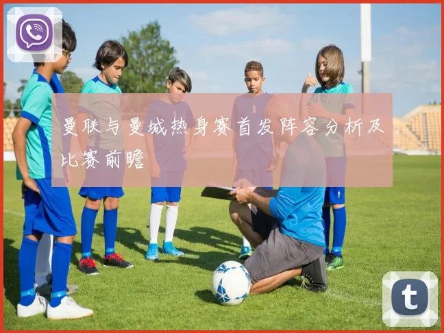 曼联与曼城热身赛首发阵容分析及比赛前瞻