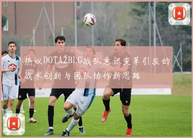 热议DOTA2BLG战队意识变革引发的战术创新与团队协作新思路