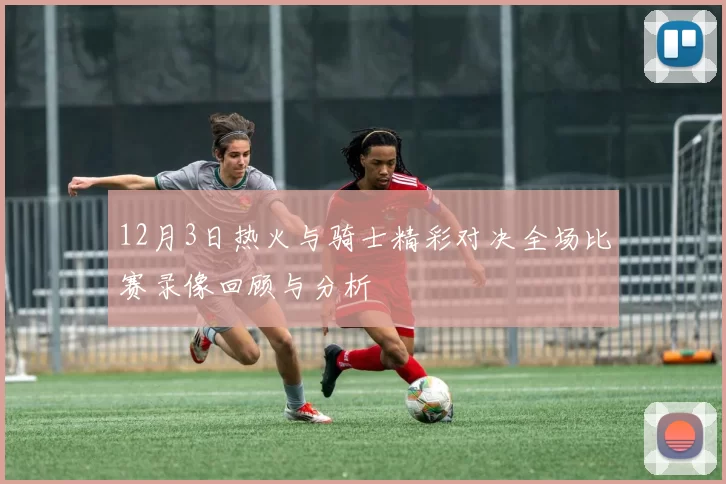 12月3日热火与骑士精彩对决全场比赛录像回顾与分析