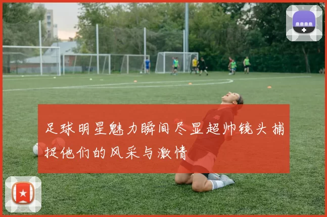 足球明星魅力瞬间尽显超帅镜头捕捉他们的风采与激情