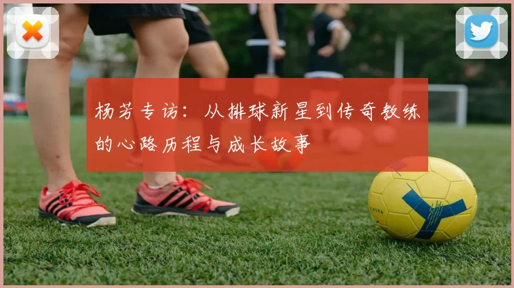 杨芳专访：从排球新星到传奇教练的心路历程与成长故事