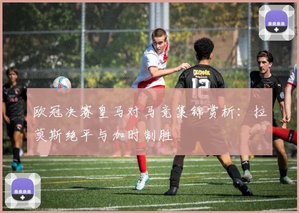 欧冠决赛皇马对马竞集锦赏析：拉莫斯绝平与加时制胜