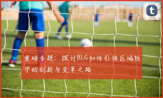 重磅专题：探讨BLG如何引领区域防守的创新与变革之路