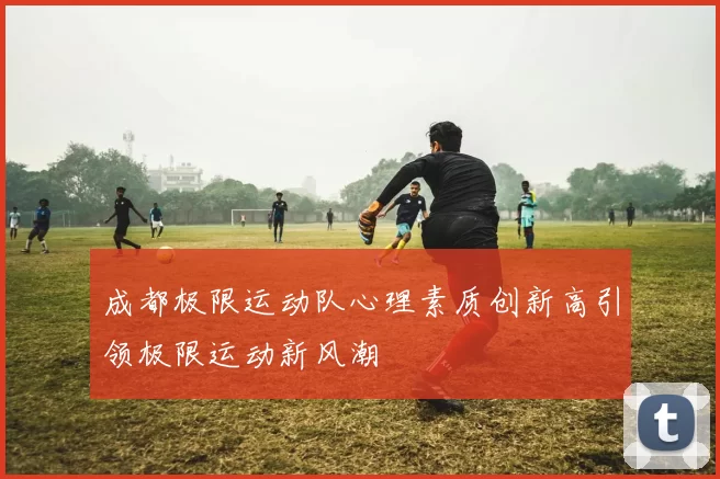 成都极限运动队心理素质创新高引领极限运动新风潮