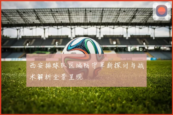 西安排球队区域防守革新探讨与战术解析全景呈现