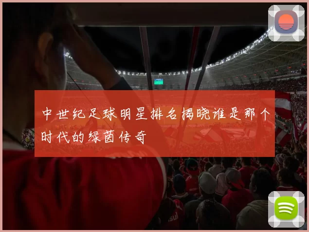 中世纪足球明星排名揭晓谁是那个时代的绿茵传奇