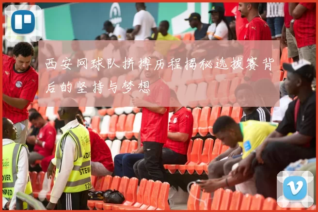 西安网球队拼搏历程揭秘选拔赛背后的坚持与梦想