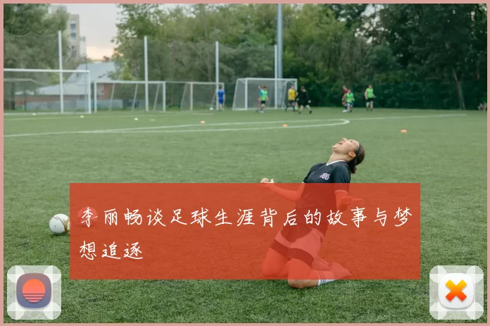 李丽畅谈足球生涯背后的故事与梦想追逐