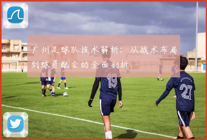 广州足球队技术解析：从战术布局到球员配合的全面剖析