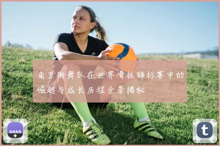 南京街舞队在世界滑板锦标赛中的崛起与成长历程全景揭秘
