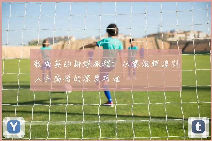 张秀英的排球旅程：从赛场辉煌到人生感悟的深度对话