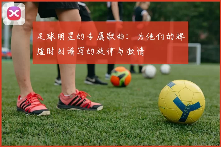 足球明星的专属歌曲：为他们的辉煌时刻谱写的旋律与激情
