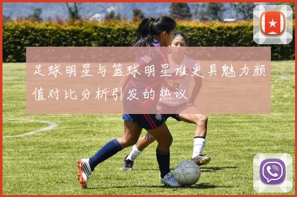 足球明星与篮球明星谁更具魅力颜值对比分析引发的热议