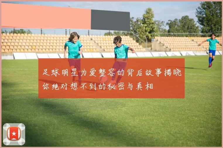 足球明星为爱整容的背后故事揭晓你绝对想不到的秘密与真相