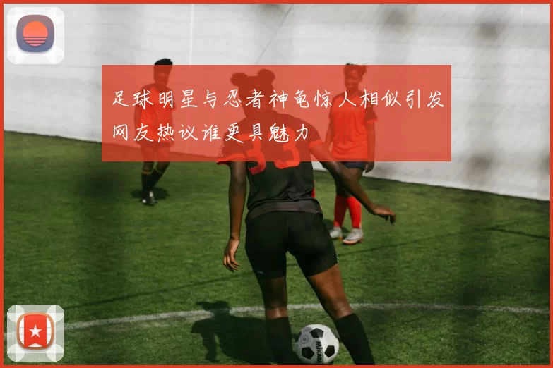 足球明星与忍者神龟惊人相似引发网友热议谁更具魅力